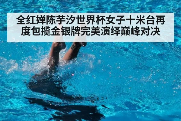 全红婵陈芋汐世界杯女子十米台再度包揽金银牌完美演绎巅峰对决