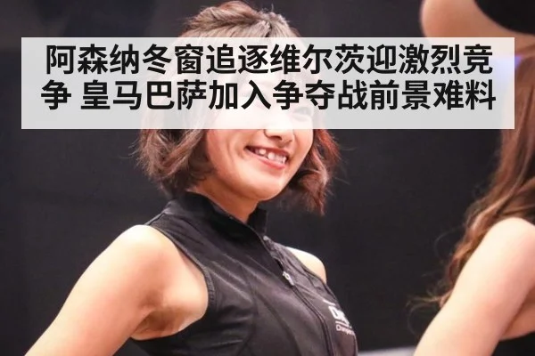 阿森纳冬窗追逐维尔茨迎激烈竞争 皇马巴萨加入争夺战前景难料